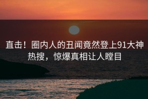 直击！圈内人的丑闻竟然登上91大神热搜，惊爆真相让人瞠目