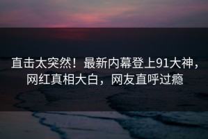 直击太突然！最新内幕登上91大神，网红真相大白，网友直呼过瘾