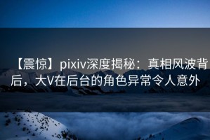【震惊】pixiv深度揭秘：真相风波背后，大V在后台的角色异常令人意外