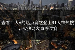查看！大V的热点竟然登上91大神热搜，火热网友直呼过瘾