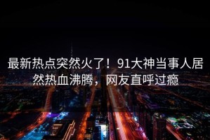 最新热点突然火了！91大神当事人居然热血沸腾，网友直呼过瘾