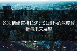 这次情绪直接拉满：91爆料的深度解析与未来展望