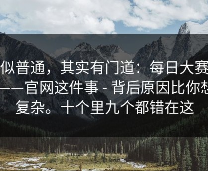看似普通，其实有门道：每日大赛今日——官网这件事 - 背后原因比你想的复杂。十个里九个都错在这