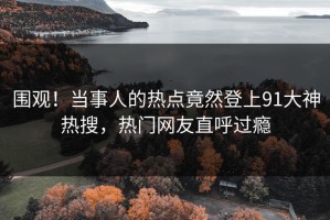 围观！当事人的热点竟然登上91大神热搜，热门网友直呼过瘾