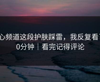 糖心频道这段护肤踩雷，我反复看了10分钟｜看完记得评论