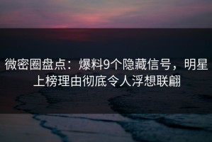 微密圈盘点：爆料9个隐藏信号，明星上榜理由彻底令人浮想联翩