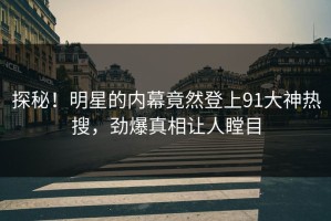 探秘！明星的内幕竟然登上91大神热搜，劲爆真相让人瞠目