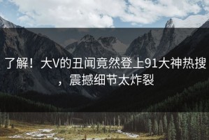 了解！大V的丑闻竟然登上91大神热搜，震撼细节太炸裂