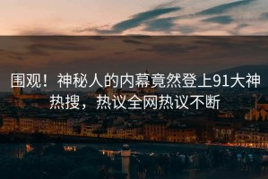 围观！神秘人的内幕竟然登上91大神热搜，热议全网热议不断