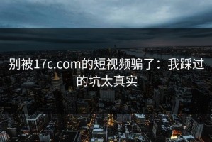 别被17c.com的短视频骗了：我踩过的坑太真实