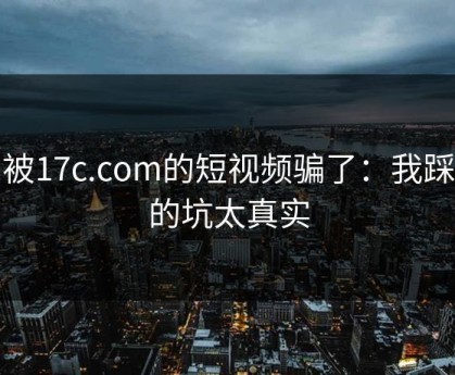 别被17c.com的短视频骗了：我踩过的坑太真实