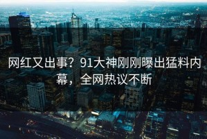 网红又出事？91大神刚刚曝出猛料内幕，全网热议不断