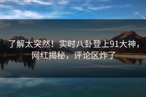 了解太突然！实时八卦登上91大神，网红揭秘，评论区炸了