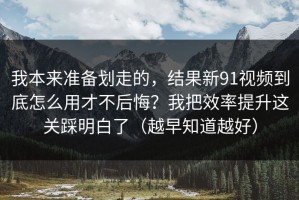 我本来准备划走的，结果新91视频到底怎么用才不后悔？我把效率提升这关踩明白了（越早知道越好）