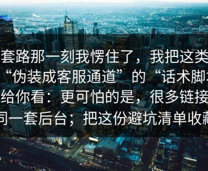 被套路那一刻我愣住了，我把这类这种“伪装成客服通道”的“话术脚本”拆给你看：更可怕的是，很多链接是同一套后台；把这份避坑清单收藏