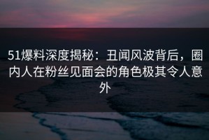 51爆料深度揭秘：丑闻风波背后，圈内人在粉丝见面会的角色极其令人意外
