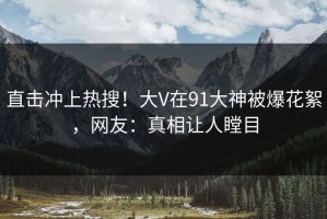 直击冲上热搜！大V在91大神被爆花絮，网友：真相让人瞠目