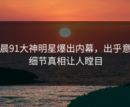 今晨91大神明星爆出内幕，出乎意料细节真相让人瞠目