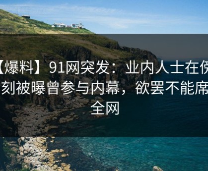 【爆料】91网突发：业内人士在傍晚时刻被曝曾参与内幕，欲罢不能席卷全网