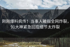 刚刚爆料疯传！当事人被指全网炸裂，91大神紧急回应细节太炸裂