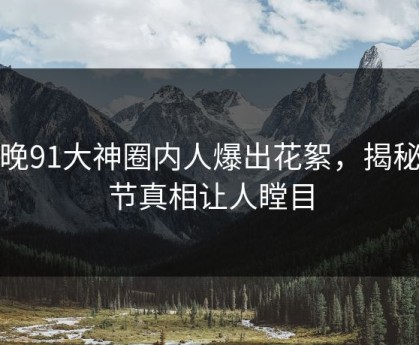 今晚91大神圈内人爆出花絮，揭秘细节真相让人瞠目