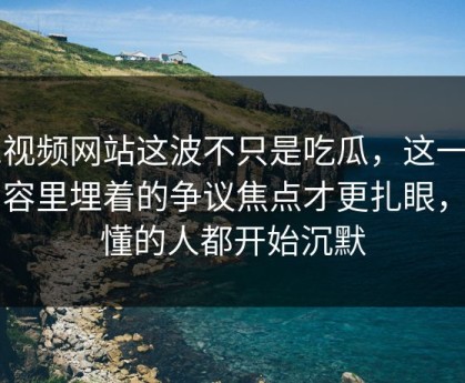 51视频网站这波不只是吃瓜，这一页内容里埋着的争议焦点才更扎眼，看懂的人都开始沉默