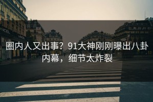 圈内人又出事？91大神刚刚曝出八卦内幕，细节太炸裂