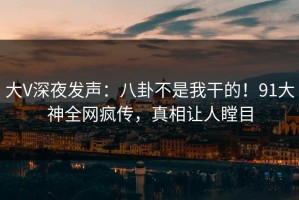 大V深夜发声：八卦不是我干的！91大神全网疯传，真相让人瞠目