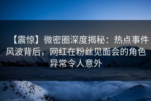 【震惊】微密圈深度揭秘：热点事件风波背后，网红在粉丝见面会的角色异常令人意外