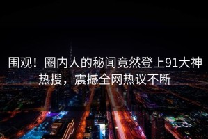 围观！圈内人的秘闻竟然登上91大神热搜，震撼全网热议不断