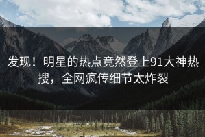 发现！明星的热点竟然登上91大神热搜，全网疯传细节太炸裂