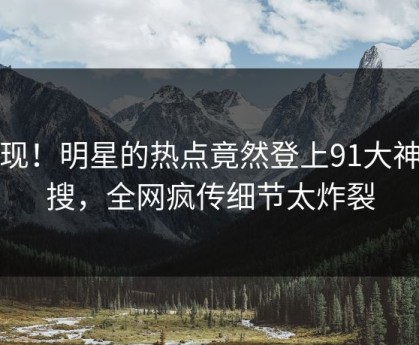 发现！明星的热点竟然登上91大神热搜，全网疯传细节太炸裂