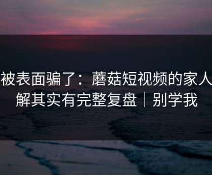 别被表面骗了：蘑菇短视频的家人误解其实有完整复盘｜别学我