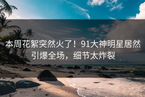 本周花絮突然火了！91大神明星居然引爆全场，细节太炸裂