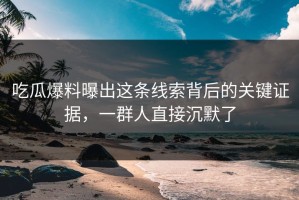 吃瓜爆料曝出这条线索背后的关键证据，一群人直接沉默了