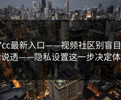 17cc最新入口——视频社区别盲目把话说透——隐私设置这一步决定体验