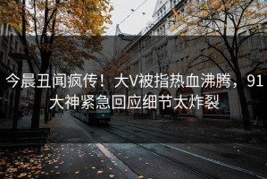 今晨丑闻疯传！大V被指热血沸腾，91大神紧急回应细节太炸裂