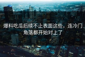 爆料吃瓜后续不止表面这些，连冷门角落都开始对上了
