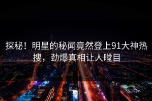 探秘！明星的秘闻竟然登上91大神热搜，劲爆真相让人瞠目