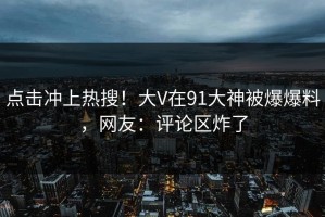 点击冲上热搜！大V在91大神被爆爆料，网友：评论区炸了