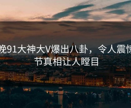 昨晚91大神大V爆出八卦，令人震惊细节真相让人瞠目