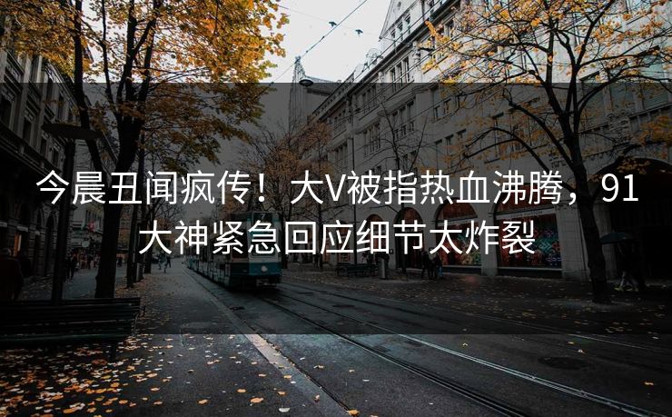 今晨丑闻疯传！大V被指热血沸腾，91大神紧急回应细节太炸裂