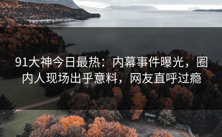 91大神今日最热：内幕事件曝光，圈内人现场出乎意料，网友直呼过瘾
