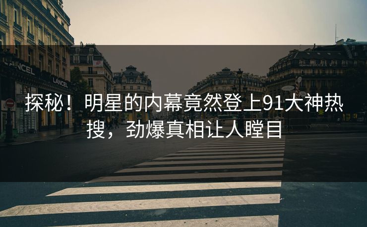 探秘！明星的内幕竟然登上91大神热搜，劲爆真相让人瞠目