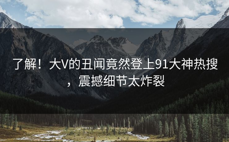 了解！大V的丑闻竟然登上91大神热搜，震撼细节太炸裂