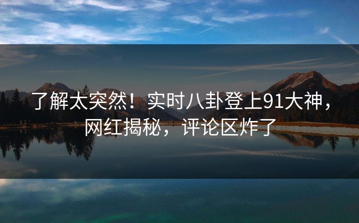 了解太突然！实时八卦登上91大神，网红揭秘，评论区炸了