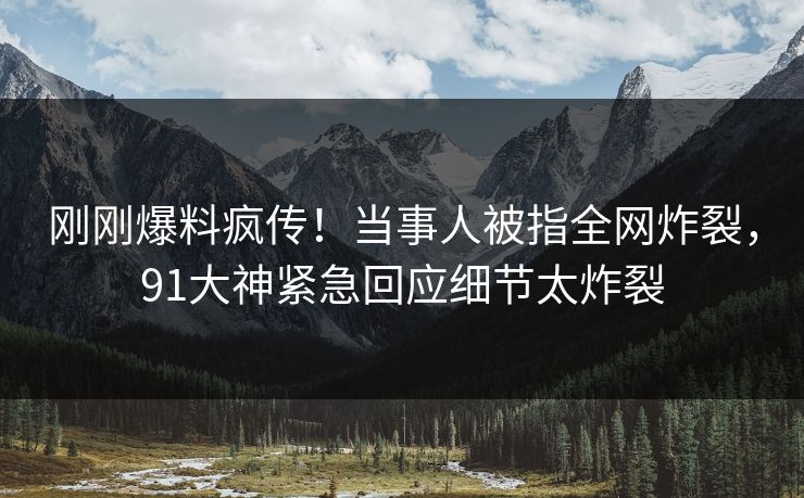 刚刚爆料疯传！当事人被指全网炸裂，91大神紧急回应细节太炸裂