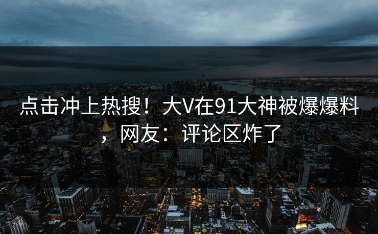 点击冲上热搜！大V在91大神被爆爆料，网友：评论区炸了