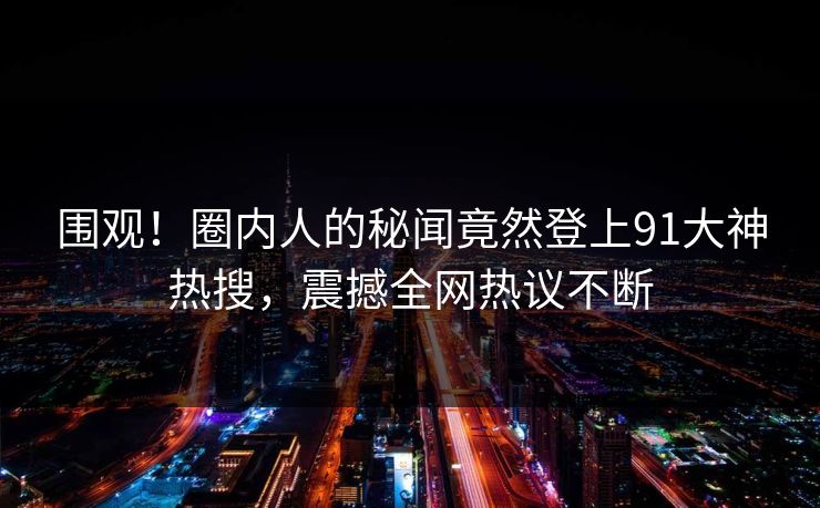 围观！圈内人的秘闻竟然登上91大神热搜，震撼全网热议不断