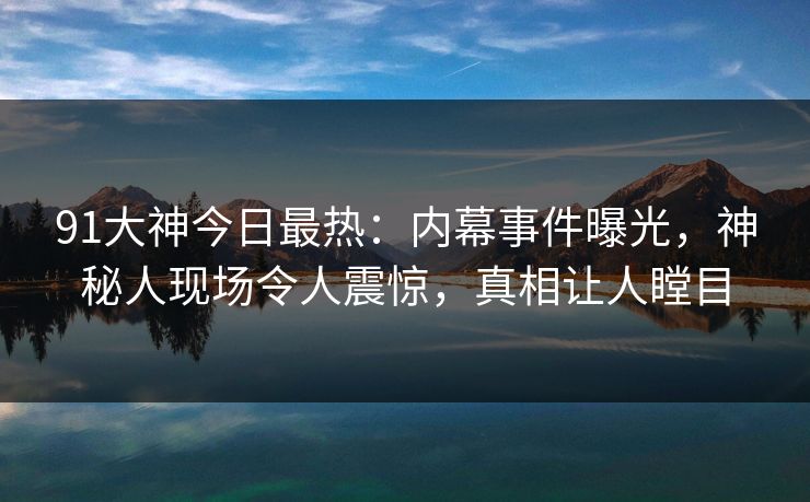 91大神今日最热：内幕事件曝光，神秘人现场令人震惊，真相让人瞠目